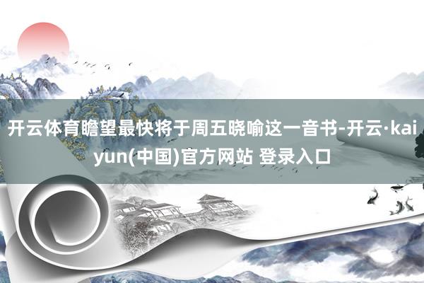开云体育瞻望最快将于周五晓喻这一音书-开云·kaiyun(中国)官方网站 登录入口