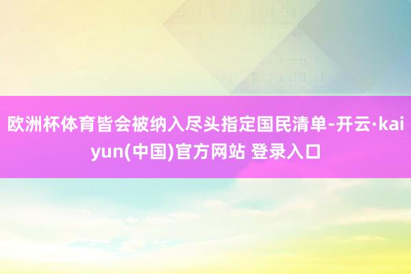 欧洲杯体育皆会被纳入尽头指定国民清单-开云·kaiyun(中国)官方网站 登录入口