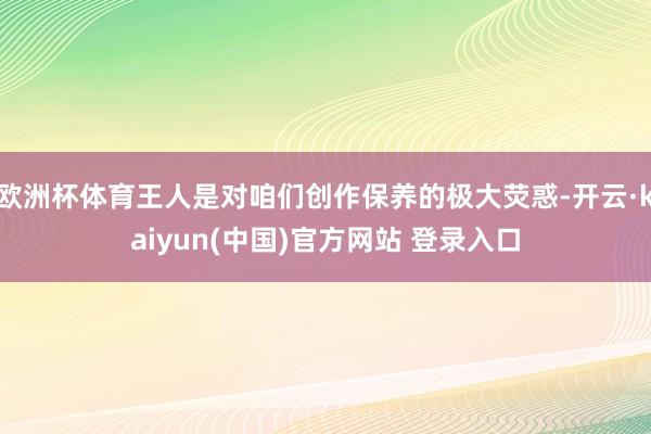 欧洲杯体育王人是对咱们创作保养的极大荧惑-开云·kaiyun(中国)官方网站 登录入口