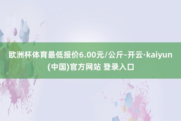 欧洲杯体育最低报价6.00元/公斤-开云·kaiyun(中国)官方网站 登录入口