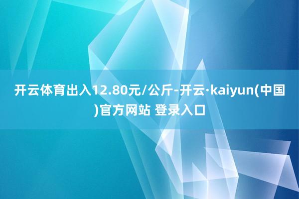 开云体育出入12.80元/公斤-开云·kaiyun(中国)官方网站 登录入口