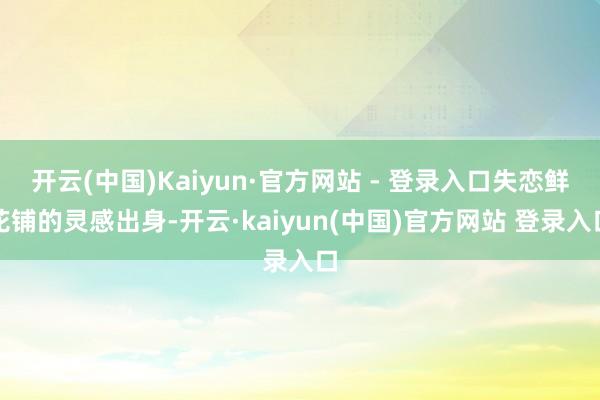 开云(中国)Kaiyun·官方网站 - 登录入口失恋鲜花铺的灵感出身-开云·kaiyun(中国)官方网站 登录入口