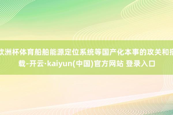 欧洲杯体育船舶能源定位系统等国产化本事的攻关和搭载-开云·kaiyun(中国)官方网站 登录入口