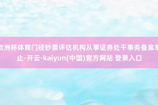 欧洲杯体育门径钞票评估机构从事证券处干事务备案举止-开云·kaiyun(中国)官方网站 登录入口