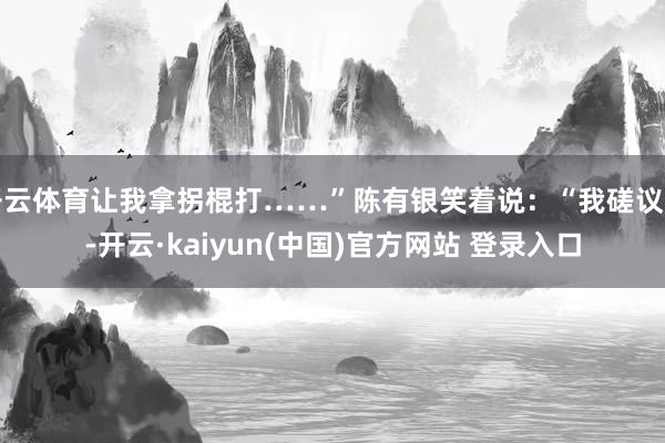 开云体育让我拿拐棍打……”陈有银笑着说：“我磋议到-开云·kaiyun(中国)官方网站 登录入口