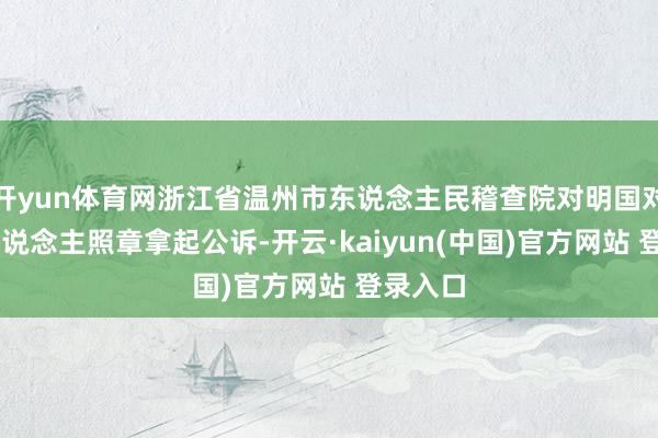 开yun体育网浙江省温州市东说念主民稽查院对明国对等39东说念主照章拿起公诉-开云·kaiyun(中国)官方网站 登录入口