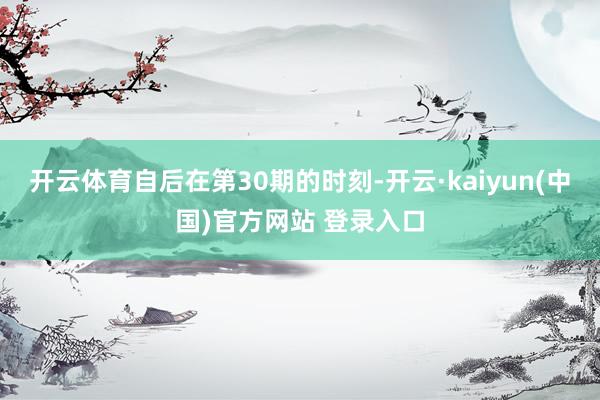 开云体育自后在第30期的时刻-开云·kaiyun(中国)官方网站 登录入口