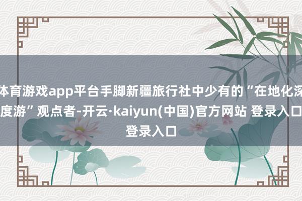 体育游戏app平台手脚新疆旅行社中少有的“在地化深度游”观点者-开云·kaiyun(中国)官方网站 登录入口