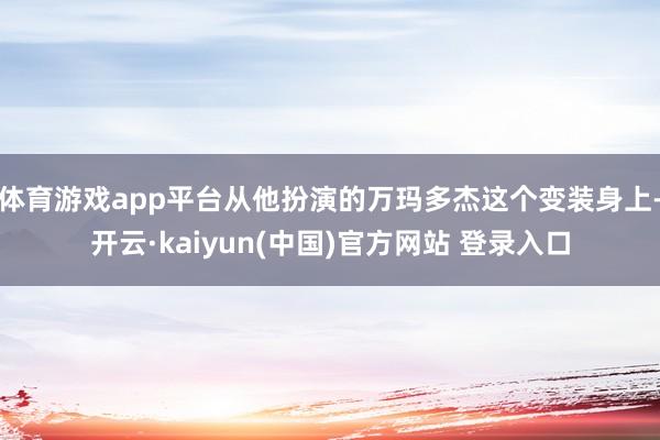 体育游戏app平台从他扮演的万玛多杰这个变装身上-开云·kaiyun(中国)官方网站 登录入口