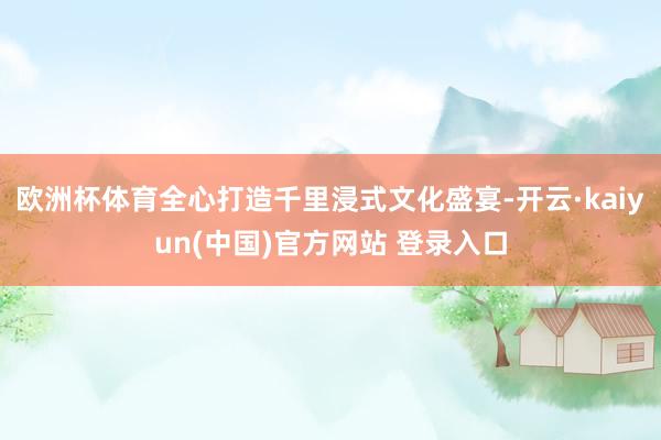 欧洲杯体育全心打造千里浸式文化盛宴-开云·kaiyun(中国)官方网站 登录入口