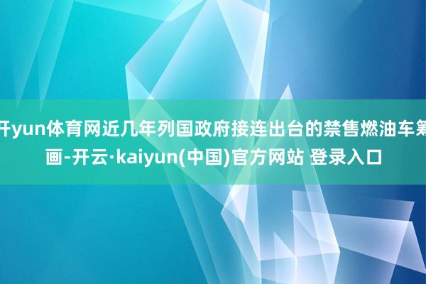 开yun体育网近几年列国政府接连出台的禁售燃油车筹画-开云·kaiyun(中国)官方网站 登录入口
