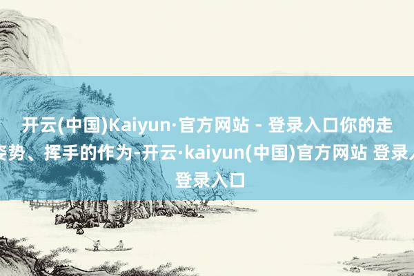 开云(中国)Kaiyun·官方网站 - 登录入口你的走路姿势、挥手的作为-开云·kaiyun(中国)官方网站 登录入口
