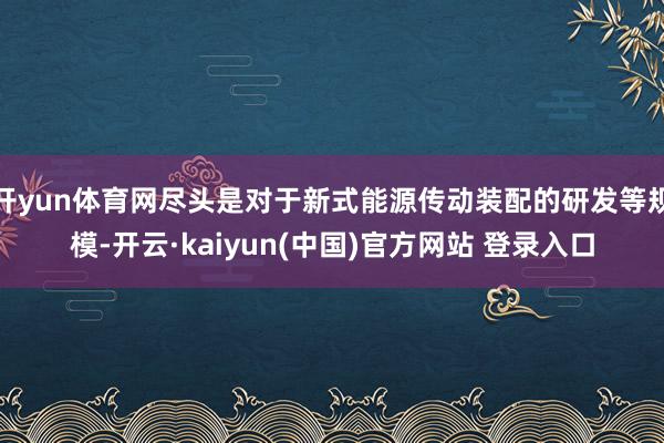 开yun体育网尽头是对于新式能源传动装配的研发等规模-开云·kaiyun(中国)官方网站 登录入口