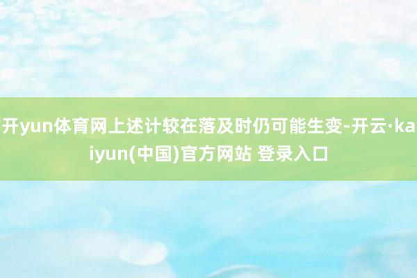 开yun体育网上述计较在落及时仍可能生变-开云·kaiyun(中国)官方网站 登录入口