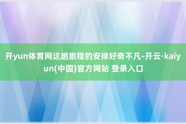 开yun体育网这趟旅程的安排好奇不凡-开云·kaiyun(中国)官方网站 登录入口