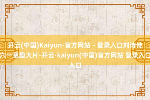 开云(中国)Kaiyun·官方网站 - 登录入口刘诗诗六一童趣大片-开云·kaiyun(中国)官方网站 登录入口