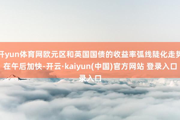 开yun体育网欧元区和英国国债的收益率弧线陡化走势在午后加快-开云·kaiyun(中国)官方网站 登录入口