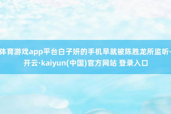 体育游戏app平台白子妍的手机早就被陈胜龙所监听-开云·kaiyun(中国)官方网站 登录入口