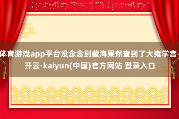 体育游戏app平台没念念到藏海果然查到了大雍学宫-开云·kaiyun(中国)官方网站 登录入口