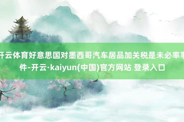 开云体育好意思国对墨西哥汽车居品加关税是未必率事件-开云·kaiyun(中国)官方网站 登录入口