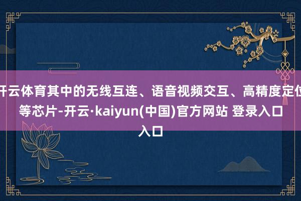 开云体育其中的无线互连、语音视频交互、高精度定位等芯片-开云·kaiyun(中国)官方网站 登录入口
