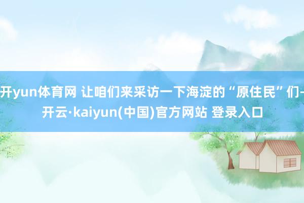 开yun体育网 让咱们来采访一下海淀的“原住民”们-开云·kaiyun(中国)官方网站 登录入口