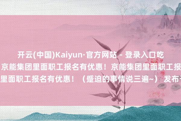 开云(中国)Kaiyun·官方网站 - 登录入口吃住玩全包6月22日-6月27日京能集团里面职工报名有优惠！京能集团里面职工报名有优惠！京能集团里面职工报名有优惠！（蹙迫的事情说三遍~） 发布于：北京市-开云·kaiyun(中国)官方网站 登录入口