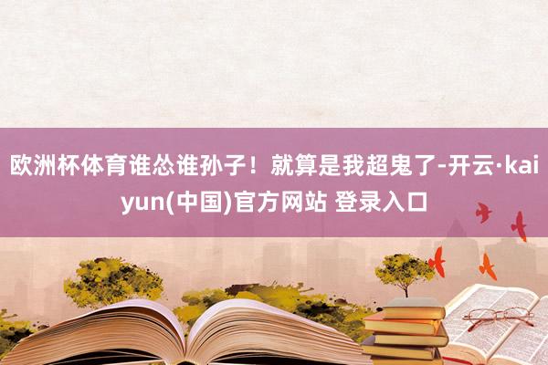 欧洲杯体育谁怂谁孙子！就算是我超鬼了-开云·kaiyun(中国)官方网站 登录入口