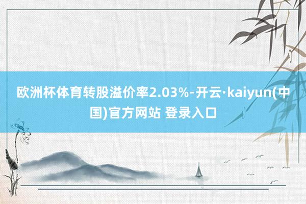 欧洲杯体育转股溢价率2.03%-开云·kaiyun(中国)官方网站 登录入口