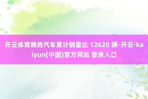 开云体育腾势汽车累计销量达 12620 辆-开云·kaiyun(中国)官方网站 登录入口
