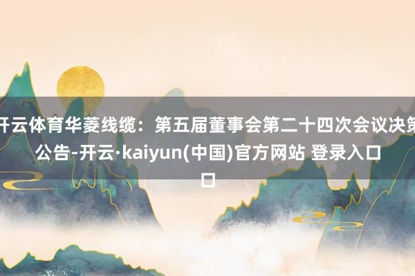 开云体育华菱线缆：第五届董事会第二十四次会议决策公告-开云·kaiyun(中国)官方网站 登录入口