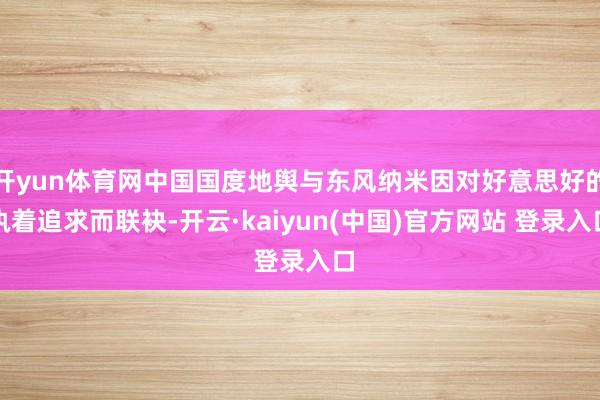 开yun体育网中国国度地舆与东风纳米因对好意思好的执着追求而联袂-开云·kaiyun(中国)官方网站 登录入口