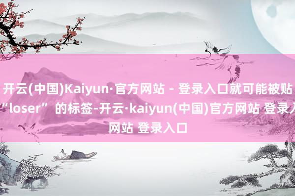 开云(中国)Kaiyun·官方网站 - 登录入口就可能被贴上 “loser” 的标签-开云·kaiyun(中国)官方网站 登录入口