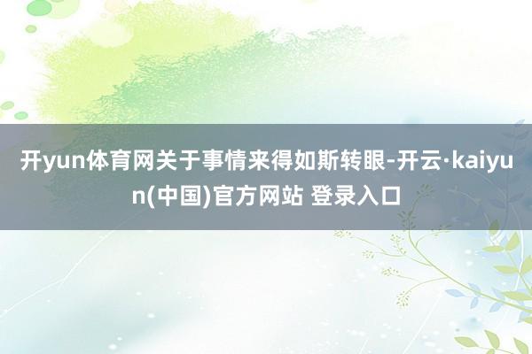 开yun体育网关于事情来得如斯转眼-开云·kaiyun(中国)官方网站 登录入口