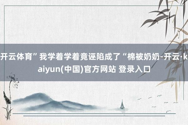 开云体育”我学着学着竟诬陷成了“棉被奶奶-开云·kaiyun(中国)官方网站 登录入口