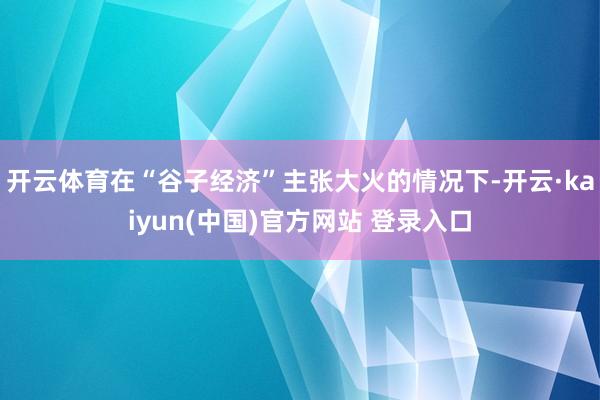 开云体育在“谷子经济”主张大火的情况下-开云·kaiyun(中国)官方网站 登录入口