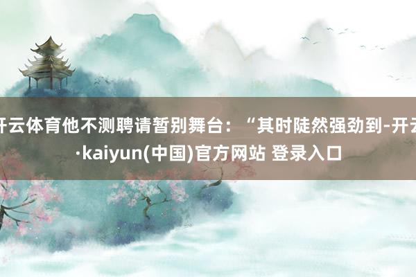 开云体育他不测聘请暂别舞台：“其时陡然强劲到-开云·kaiyun(中国)官方网站 登录入口