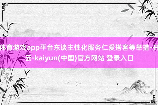 体育游戏app平台东谈主性化服务仁爱搭客等举措-开云·kaiyun(中国)官方网站 登录入口