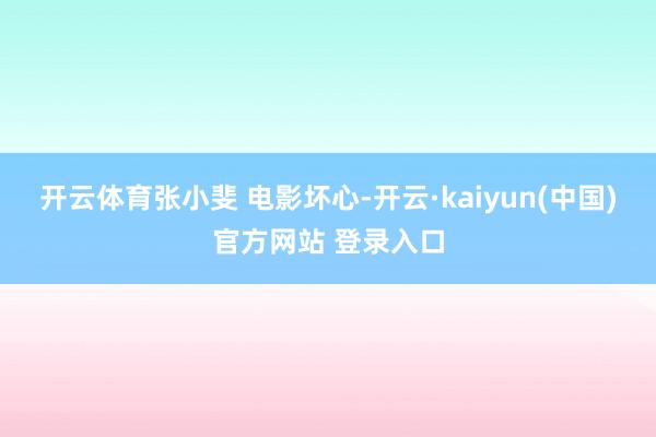 开云体育张小斐 电影坏心-开云·kaiyun(中国)官方网站 登录入口
