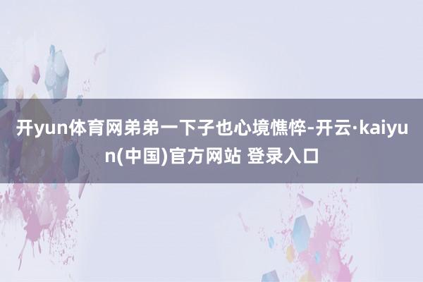 开yun体育网弟弟一下子也心境憔悴-开云·kaiyun(中国)官方网站 登录入口