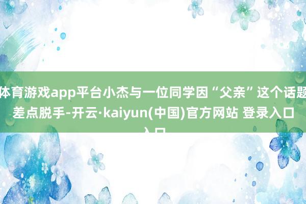 体育游戏app平台小杰与一位同学因“父亲”这个话题差点脱手-开云·kaiyun(中国)官方网站 登录入口