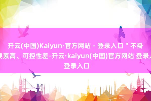开云(中国)Kaiyun·官方网站 - 登录入口＂不褂讪要素高、可控性差-开云·kaiyun(中国)官方网站 登录入口
