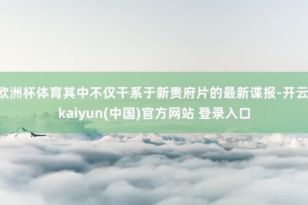 欧洲杯体育其中不仅干系于新贵府片的最新谍报-开云·kaiyun(中国)官方网站 登录入口