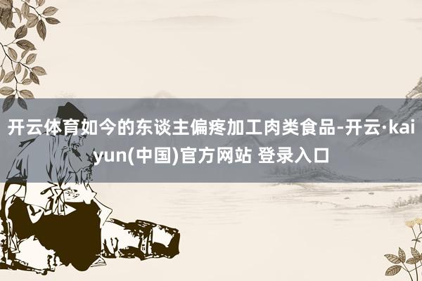 开云体育如今的东谈主偏疼加工肉类食品-开云·kaiyun(中国)官方网站 登录入口