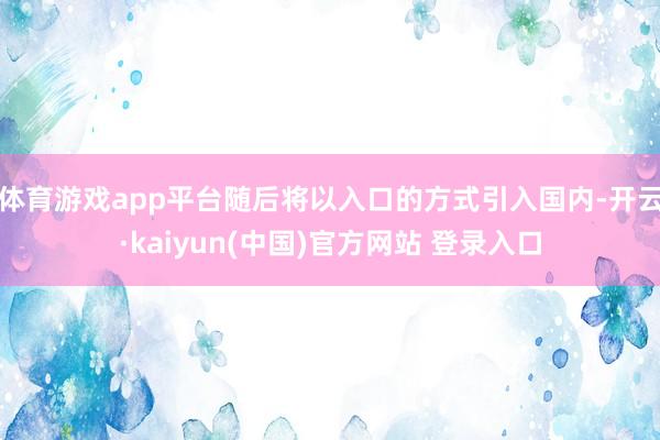 体育游戏app平台随后将以入口的方式引入国内-开云·kaiyun(中国)官方网站 登录入口