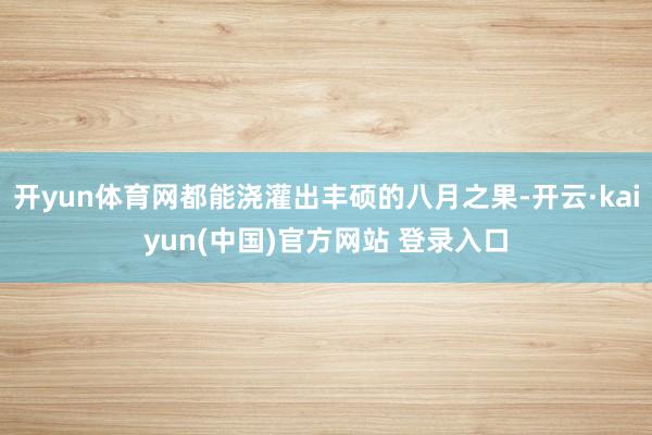 开yun体育网都能浇灌出丰硕的八月之果-开云·kaiyun(中国)官方网站 登录入口