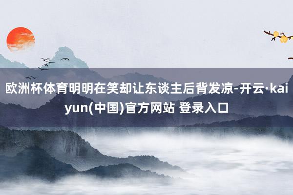 欧洲杯体育明明在笑却让东谈主后背发凉-开云·kaiyun(中国)官方网站 登录入口