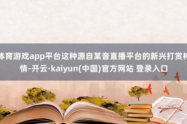 体育游戏app平台这种源自某音直播平台的新兴打赏神情-开云·kaiyun(中国)官方网站 登录入口