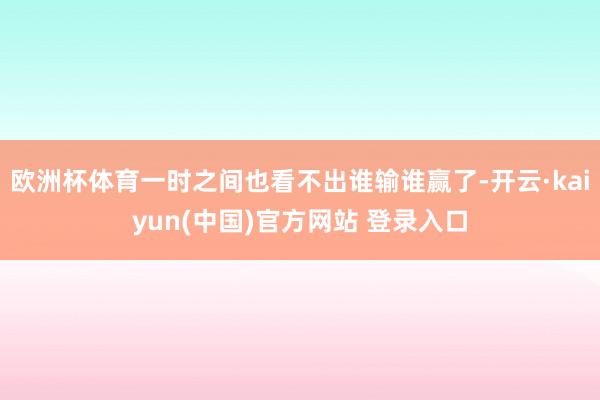 欧洲杯体育一时之间也看不出谁输谁赢了-开云·kaiyun(中国)官方网站 登录入口