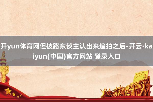 开yun体育网但被路东谈主认出来追拍之后-开云·kaiyun(中国)官方网站 登录入口